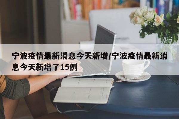 宁波疫情最新消息今天新增/宁波疫情最新消息今天新增了15例