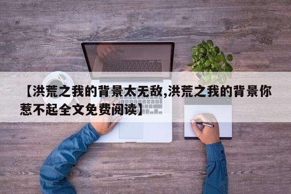 【洪荒之我的背景太无敌,洪荒之我的背景你惹不起全文免费阅读】