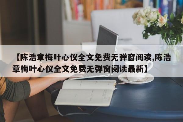 【陈浩章梅叶心仪全文免费无弹窗阅读,陈浩章梅叶心仪全文免费无弹窗阅读最新】