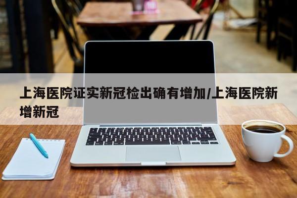 上海医院证实新冠检出确有增加/上海医院新增新冠