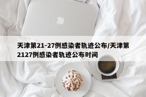 天津第21-27例感染者轨迹公布/天津第2127例感染者轨迹公布时间