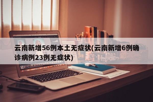 云南新增56例本土无症状(云南新增6例确诊病例23例无症状)