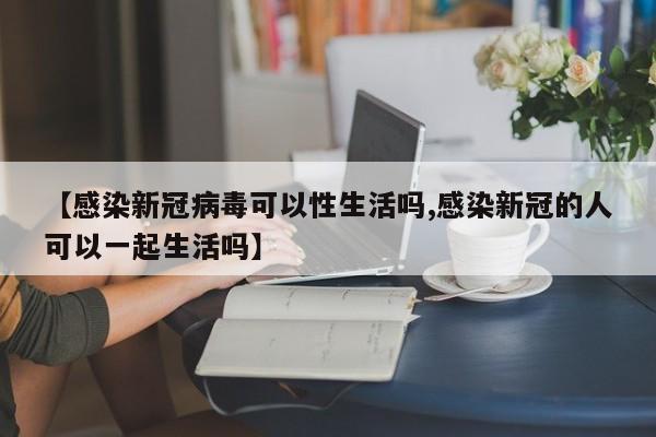 【感染新冠病毒可以性生活吗,感染新冠的人可以一起生活吗】