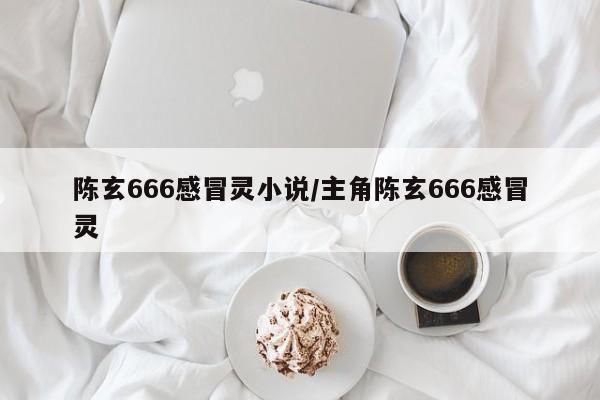 陈玄666感冒灵小说/主角陈玄666感冒灵