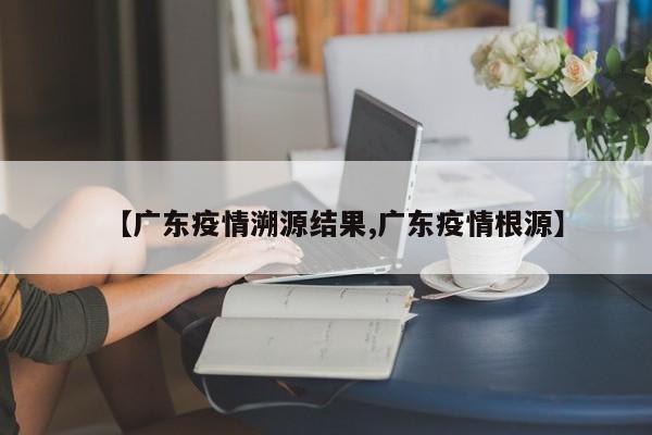【广东疫情溯源结果,广东疫情根源】