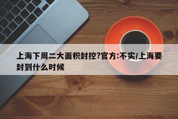 上海下周二大面积封控?官方:不实/上海要封到什么时候