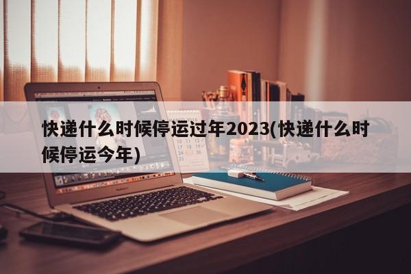 快递什么时候停运过年2023(快递什么时候停运今年)