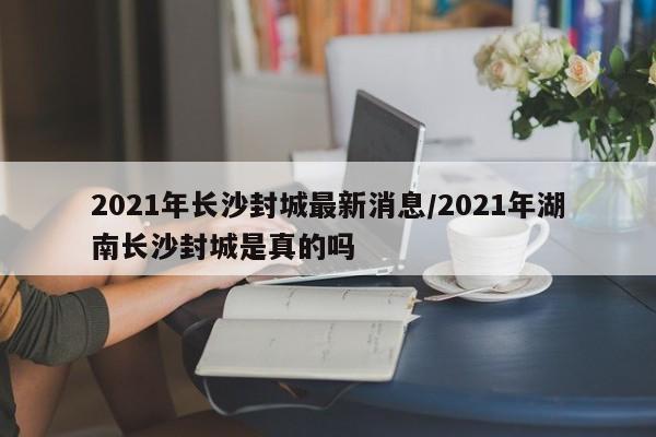 2021年长沙封城最新消息/2021年湖南长沙封城是真的吗
