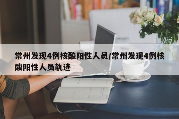 常州发现4例核酸阳性人员/常州发现4例核酸阳性人员轨迹