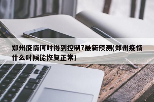 郑州疫情何时得到控制?最新预测(郑州疫情什么时候能恢复正常)