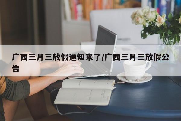 广西三月三放假通知来了/广西三月三放假公告