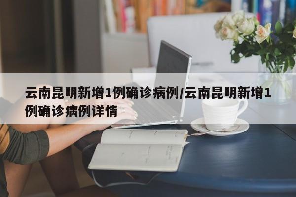 云南昆明新增1例确诊病例/云南昆明新增1例确诊病例详情