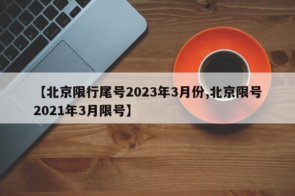 【北京限行尾号2023年3月份,北京限号2021年3月限号】