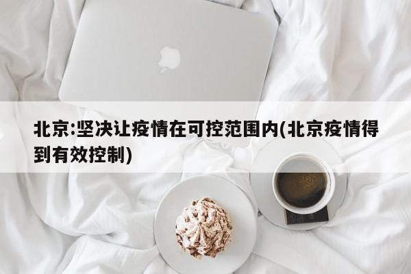 北京:坚决让疫情在可控范围内(北京疫情得到有效控制)