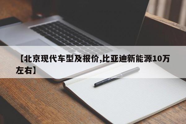 【北京现代车型及报价,比亚迪新能源10万左右】