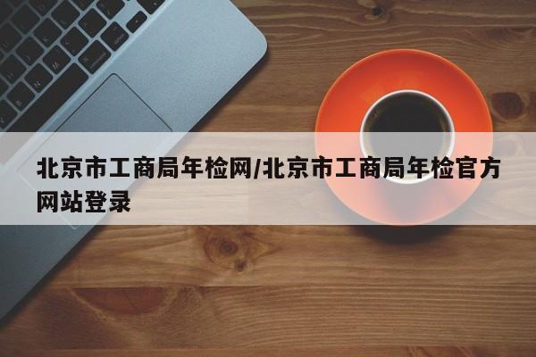 北京市工商局年检网/北京市工商局年检官方网站登录