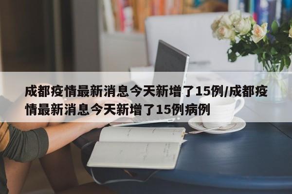 成都疫情最新消息今天新增了15例/成都疫情最新消息今天新增了15例病例