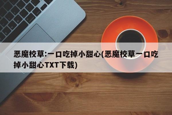 恶魔校草:一口吃掉小甜心(恶魔校草一口吃掉小甜心TXT下载)